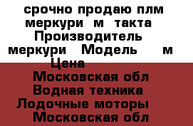 срочно продаю плм меркури15м 2такта › Производитель ­ меркури › Модель ­ 15м › Цена ­ 53 000 - Московская обл. Водная техника » Лодочные моторы   . Московская обл.